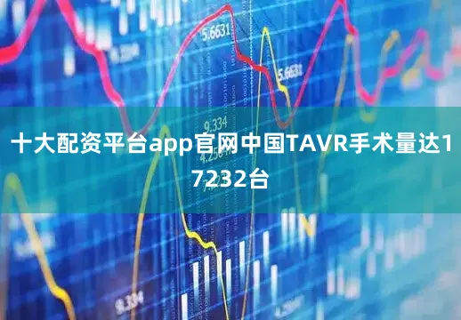 十大配资平台app官网中国TAVR手术量达17232台