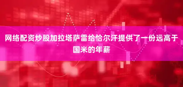 网络配资炒股加拉塔萨雷给恰尔汗提供了一份远高于国米的年薪