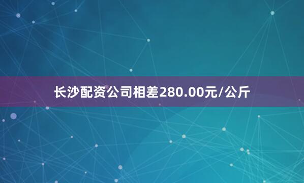 长沙配资公司相差280.00元/公斤
