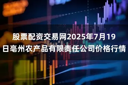 股票配资交易网2025年7月19日亳州农产品有限责任公司价格行情