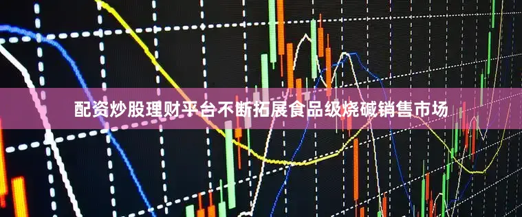配资炒股理财平台不断拓展食品级烧碱销售市场