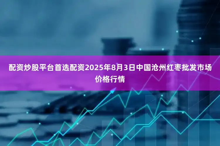 配资炒股平台首选配资2025年8月3日中国沧州红枣批发市场价格行情