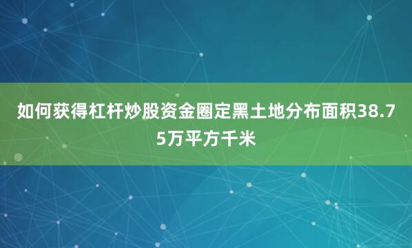 如何获得杠杆炒股资金圈定黑土地分布面积38.75万平方千米