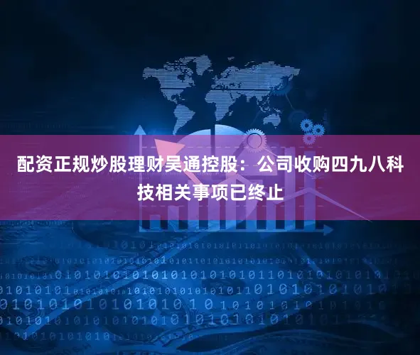 配资正规炒股理财吴通控股：公司收购四九八科技相关事项已终止